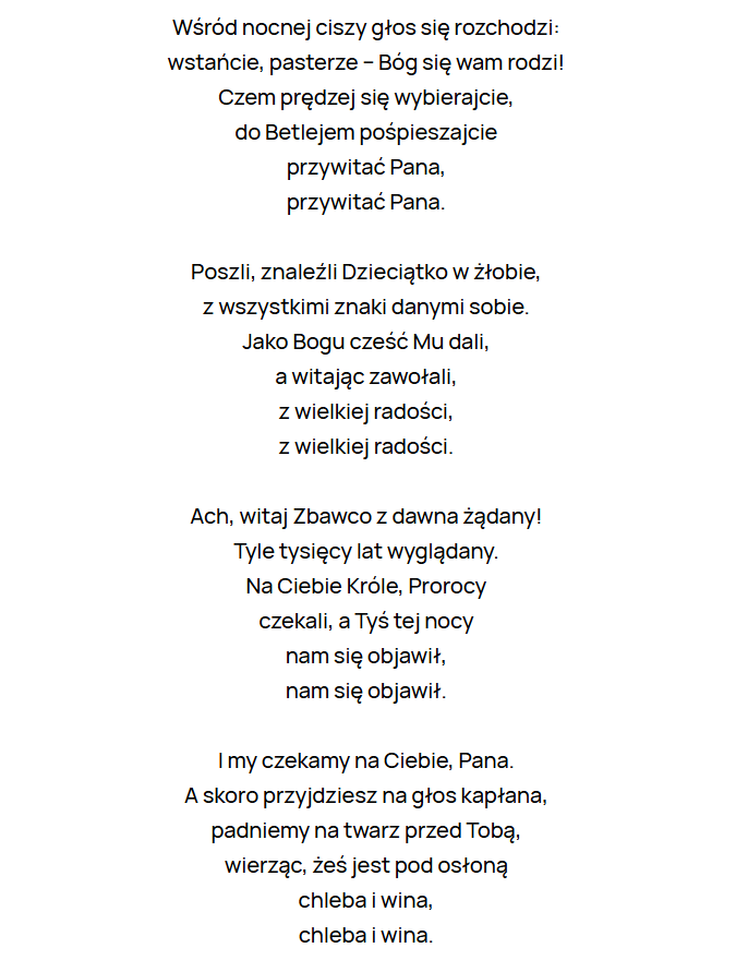 Wśród nocnej ciszy głos się rozchodzi:
wstańcie, pasterze – Bóg się wam rodzi!
Czem prędzej się wybierajcie,
do Betlejem pośpieszajcie
przywitać Pana,
przywitać Pana.
Poszli, znaleźli Dzieciątko w żłobie,
z wszystkimi znaki danymi sobie.
Jako Bogu cześć Mu dali,
a witając zawołali,
z wielkiej radości,
z wielkiej radości.
Ach, witaj Zbawco z dawna żądany!
Tyle tysięcy lat wyglądany.
Na Ciebie Króle, Prorocy
czekali, a Tyś tej nocy
nam się objawił,
nam się objawił.
I my czekamy na Ciebie, Pana.
A skoro przyjdziesz na głos kapłana,
padniemy na twarz przed Tobą,
wierząc, żeś jest pod osłoną
chleba i wina,
chleba i wina.