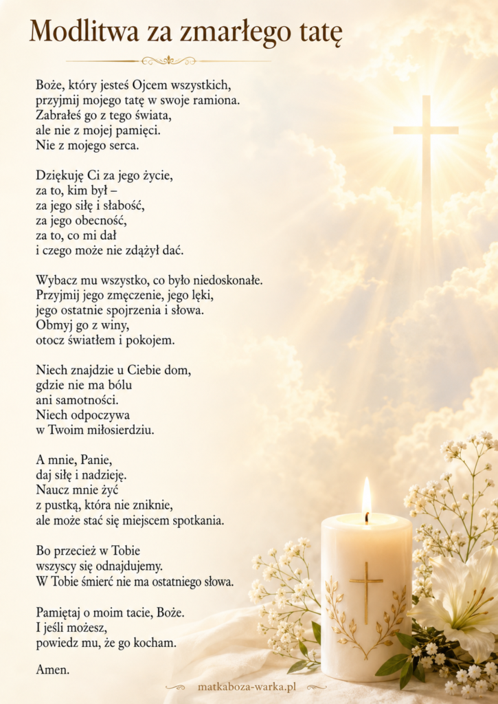 Boże, który jesteś Ojcem wszystkich,
przyjmij mojego tatę w swoje ramiona.
Zabrałeś go z tego świata,
ale nie z mojej pamięci.
Nie z mojego serca.
Dziękuję Ci za jego życie,
za to, kim był –
za jego siłę i słabość,
za jego obecność,
za to, co mi dał
i czego może nie zdążył dać.
Wybacz mu wszystko, co było niedoskonałe.
Przyjmij jego zmęczenie, jego lęki,
jego ostatnie spojrzenia i słowa.
Obmyj go z winy,
otocz światłem i pokojem.
Niech znajdzie u Ciebie dom,
gdzie nie ma bólu
ani samotności.
Niech odpoczywa
w Twoim miłosierdziu.
A mnie, Panie,
daj siłę i nadzieję.
Naucz mnie żyć
z pustką, która nie zniknie,
ale może stać się miejscem spotkania.
Bo przecież w Tobie
wszyscy się odnajdujemy.
W Tobie śmierć nie ma ostatniego słowa.
Pamiętaj o moim tacie, Boże.
I jeśli możesz,
powiedz mu, że go kocham.
Amen.