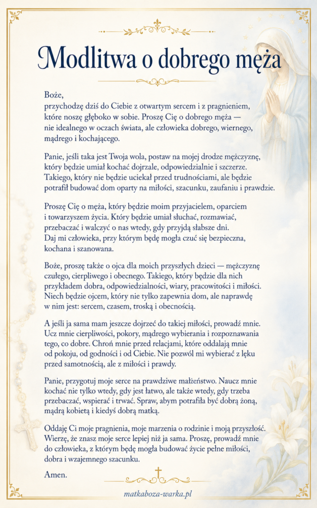 Modlitwa o dobrego męża Boże, przychodzę dziś do Ciebie z otwartym sercem i z pragnieniem, które noszę głęboko w sobie. Proszę Cię o dobrego męża — nie idealnego w oczach świata, ale człowieka dobrego, wiernego, mądrego i kochającego. Panie, jeśli taka jest Twoja wola, postaw na mojej drodze mężczyznę, który będzie umiał kochać dojrzale, odpowiedzialnie i szczerze. Takiego, który nie będzie uciekał przed trudnościami, ale będzie potrafił budować dom oparty na miłości, szacunku, zaufaniu i prawdzie. Proszę Cię o męża, który będzie moim przyjacielem, oparciem i towarzyszem życia. Który będzie umiał słuchać, rozmawiać, przebaczać i walczyć o nas wtedy, gdy przyjdą słabsze dni. Daj mi człowieka, przy którym będę mogła czuć się bezpieczna, kochana i szanowana. Boże, proszę także o ojca dla moich przyszłych dzieci — mężczyznę czułego, cierpliwego i obecnego. Takiego, który będzie dla nich przykładem dobra, odpowiedzialności, wiary, pracowitości i miłości. Niech będzie ojcem, który nie tylko zapewnia dom, ale naprawdę w nim jest: sercem, czasem, troską i obecnością. A jeśli ja sama mam jeszcze dojrzeć do takiej miłości, prowadź mnie. Ucz mnie cierpliwości, pokory, mądrego wybierania i rozpoznawania tego, co dobre. Chroń mnie przed relacjami, które oddalają mnie od pokoju, od godności i od Ciebie. Nie pozwól mi wybierać z lęku przed samotnością, ale z miłości i prawdy. Panie, przygotuj moje serce na prawdziwe małżeństwo. Naucz mnie kochać nie tylko wtedy, gdy jest łatwo, ale także wtedy, gdy trzeba przebaczać, wspierać i trwać. Spraw, abym potrafiła być dobrą żoną, mądrą kobietą i kiedyś dobrą matką. Oddaję Ci moje pragnienia, moje marzenia o rodzinie i moją przyszłość. Wierzę, że znasz moje serce lepiej niż ja sama. Proszę, prowadź mnie do człowieka, z którym będę mogła budować życie pełne miłości, dobra i wzajemnego szacunku. Amen.